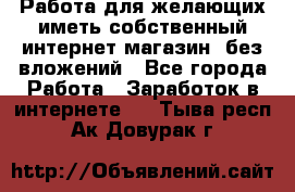  Работа для желающих иметь собственный интернет магазин, без вложений - Все города Работа » Заработок в интернете   . Тыва респ.,Ак-Довурак г.